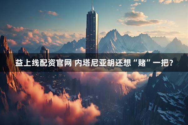 益上线配资官网 内塔尼亚胡还想“赌”一把?