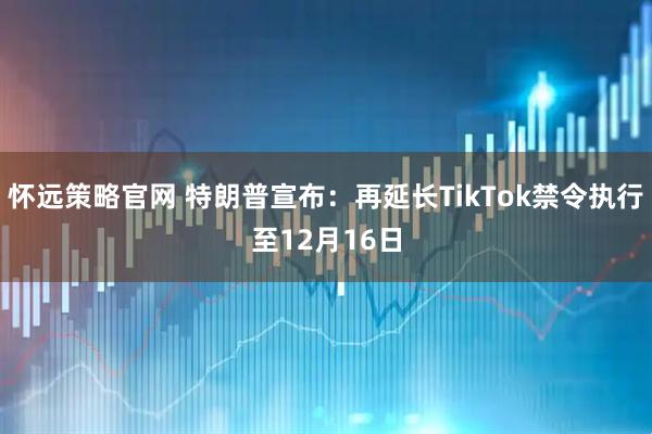 怀远策略官网 特朗普宣布:再延长TikTok禁令执行至12月16日