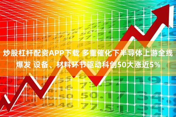炒股杠杆配资APP下载 多重催化下半导体上游全线爆发 设备、材料环节驱动科创50大涨近5%