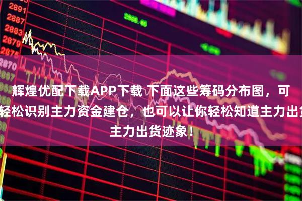 辉煌优配下载APP下载 下面这些筹码分布图，可以帮你轻松识别主力资金建仓，也可以让你轻松知道主力出货迹象！