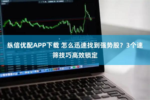 纵信优配APP下载 怎么迅速找到强势股?3个速筛技巧高效锁定