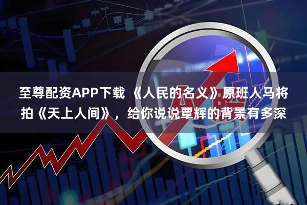 至尊配资APP下载 《人民的名义》原班人马将拍《天上人间》，给你说说覃辉的背景有多深