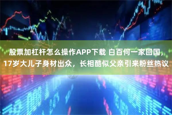 股票加杠杆怎么操作APP下载 白百何一家回国,17岁大儿子身材出众,长相酷似父亲引来粉丝热议