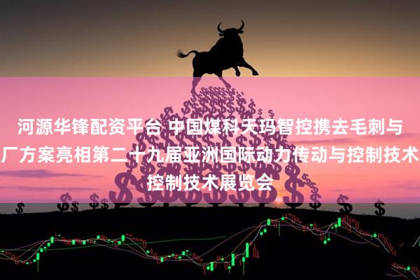 河源华锋配资平台 中国煤科天玛智控携去毛刺与智能工厂方案亮相第二十九届亚洲国际动力传动与控制技术展览会