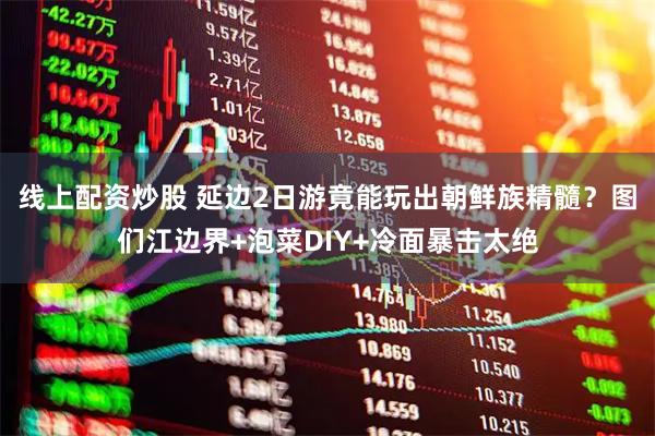 线上配资炒股 延边2日游竟能玩出朝鲜族精髓？图们江边界+泡菜DIY+冷面暴击太绝