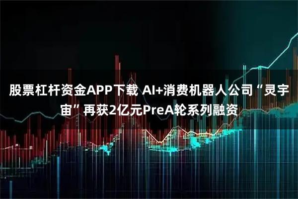 股票杠杆资金APP下载 AI+消费机器人公司“灵宇宙”再获2亿元PreA轮系列融资