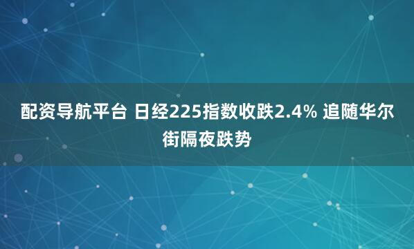 配资导航平台 日经225指数收跌2.4% 追随华尔街隔夜跌势