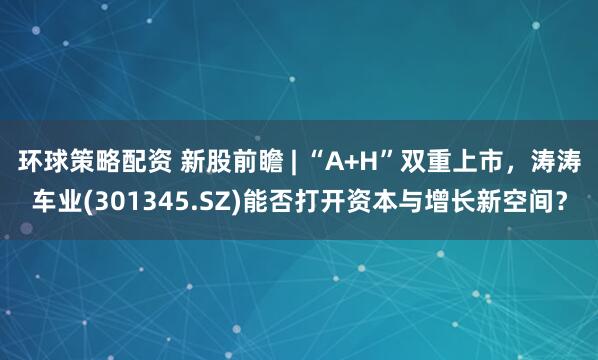 环球策略配资 新股前瞻 | “A+H”双重上市，涛涛车业(301345.SZ)能否打开资本与增长新空间？