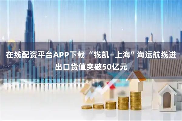 在线配资平台APP下载 “钱凯—上海”海运航线进出口货值突破50亿元