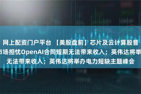 网上配资门户平台 【美股盘前】芯片及云计算股普跌；博通跌超5%，市场担忧OpenAI合同短期无法带来收入；英伟达将举办电力短缺主题峰会