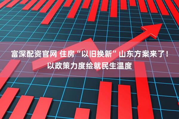 富深配资官网 住房“以旧换新”山东方案来了!以政策力度绘就民生温度