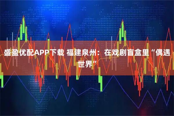 盛盈优配APP下载 福建泉州:在戏剧盲盒里“偶遇世界”