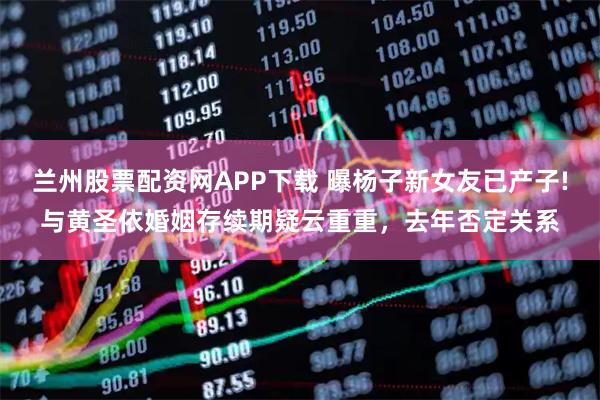 兰州股票配资网APP下载 曝杨子新女友已产子!与黄圣依婚姻存续期疑云重重，去年否定关系