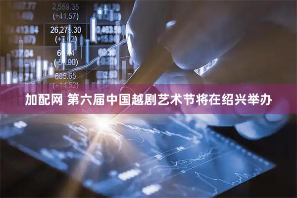 加配网 第六届中国越剧艺术节将在绍兴举办