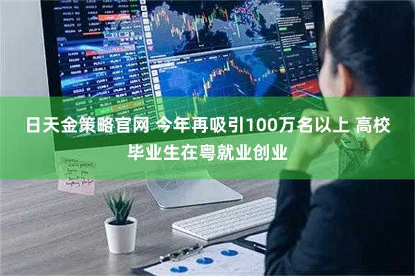日天金策略官网 今年再吸引100万名以上 高校毕业生在粤就业创业