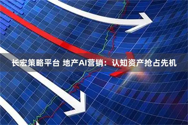 长宏策略平台 地产AI营销：认知资产抢占先机