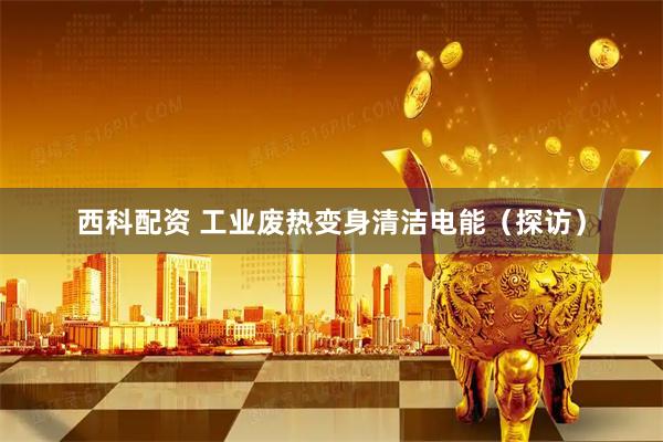 西科配资 工业废热变身清洁电能(探访)