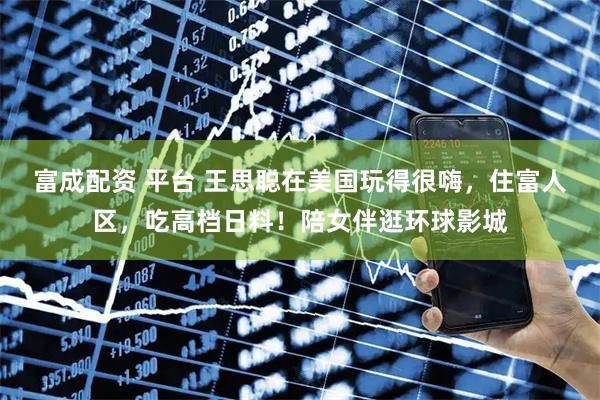 富成配资 平台 王思聪在美国玩得很嗨，住富人区，吃高档日料！陪女伴逛环球影城