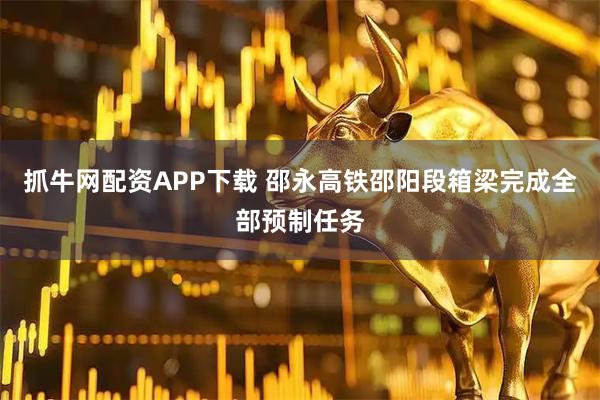 抓牛网配资APP下载 邵永高铁邵阳段箱梁完成全部预制任务