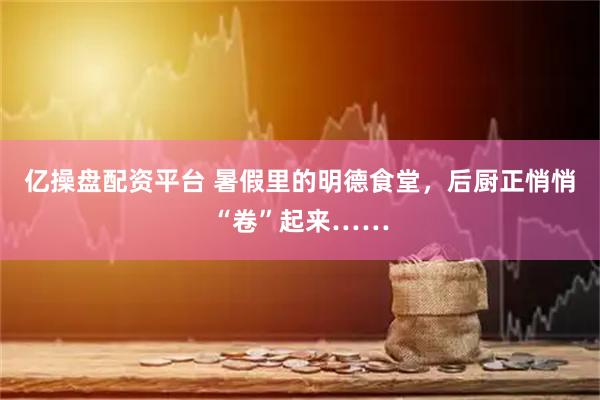 亿操盘配资平台 暑假里的明德食堂，后厨正悄悄“卷”起来……