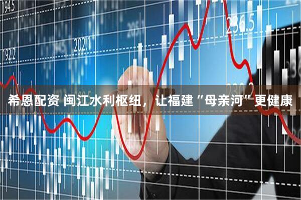 希恩配资 闽江水利枢纽,让福建“母亲河”更健康