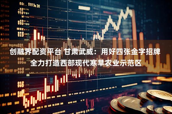 创融界配资平台 甘肃武威：用好四张金字招牌 全力打造西部现代寒旱农业示范区