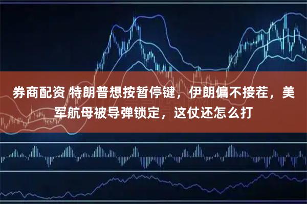 券商配资 特朗普想按暂停键，伊朗偏不接茬，美军航母被导弹锁定，这仗还怎么打