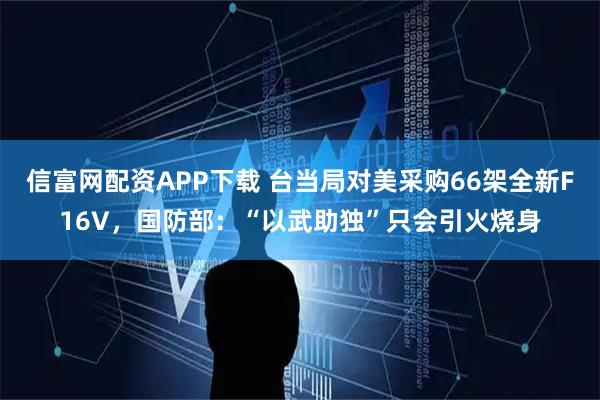 信富网配资APP下载 台当局对美采购66架全新F16V，国防部：“以武助独”只会引火烧身