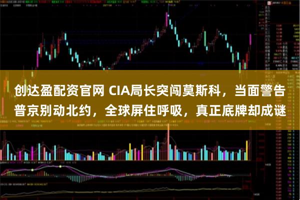 创达盈配资官网 CIA局长突闯莫斯科，当面警告普京别动北约，全球屏住呼吸，真正底牌却成谜