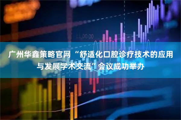 广州华鑫策略官网 “舒适化口腔诊疗技术的应用与发展学术交流”会议成功举办