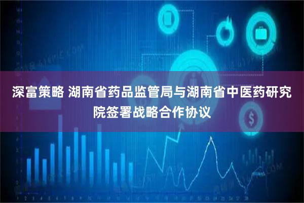 深富策略 湖南省药品监管局与湖南省中医药研究院签署战略合作协议