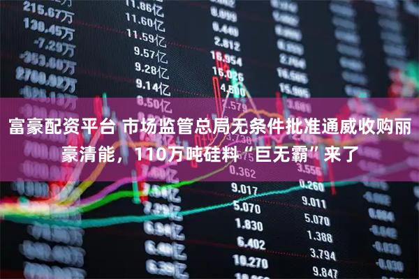 富豪配资平台 市场监管总局无条件批准通威收购丽豪清能，110万吨硅料“巨无霸”来了