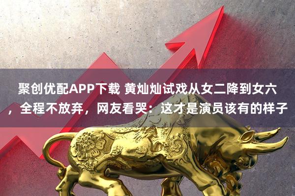 聚创优配APP下载 黄灿灿试戏从女二降到女六，全程不放弃，网友看哭：这才是演员该有的样子