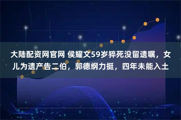 大陆配资网官网 侯耀文59岁猝死没留遗嘱，女儿为遗产告二伯，郭德纲力挺，四年未能入土